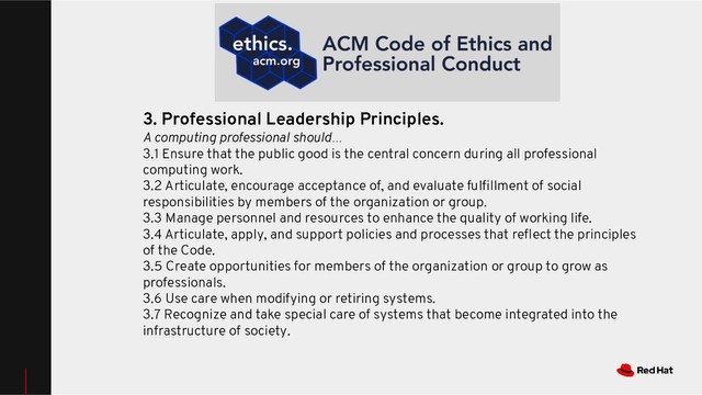 3. Professional Leadership Principles.
A computing professional should…
3.1 Ensure that the public good is the central concern during all professional
computing work.
3.2 Articulate, encourage acceptance of, and evaluate fulﬁllment of social
responsibilities by members of the organization or group.
3.3 Manage personnel and resources to enhance the quality of working life.
3.4 Articulate, apply, and support policies and processes that reﬂect the principles
of the Code.
3.5 Create opportunities for members of the organization or group to grow as
professionals.
3.6 Use care when modifying or retiring systems.
3.7 Recognize and take special care of systems that become integrated into the
infrastructure of society.

