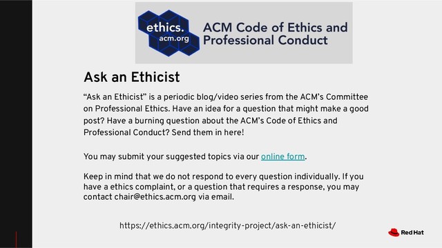 https://ethics.acm.org/integrity-project/ask-an-ethicist/
Ask an Ethicist
“Ask an Ethicist” is a periodic blog/video series from the ACM’s Committee
on Professional Ethics. Have an idea for a question that might make a good
post? Have a burning question about the ACM’s Code of Ethics and
Professional Conduct? Send them in here!
You may submit your suggested topics via our online form.
Keep in mind that we do not respond to every question individually. If you
have a ethics complaint, or a question that requires a response, you may
contact chair@ethics.acm.org via email.
