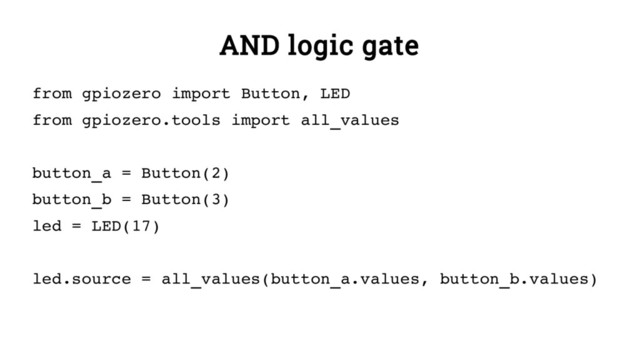 AND logic gate
from gpiozero import Button, LED
from gpiozero.tools import all_values
button_a = Button(2)
button_b = Button(3)
led = LED(17)
led.source = all_values(button_a.values, button_b.values)
