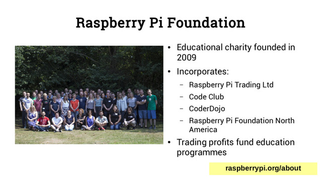 Raspberry Pi Foundation
●
Educational charity founded in
2009
●
Incorporates:
– Raspberry Pi Trading Ltd
– Code Club
– CoderDojo
– Raspberry Pi Foundation North
America
●
Trading profits fund education
programmes
raspberrypi.org/about
