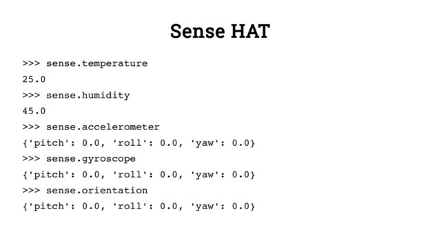Sense HAT
>>> sense.temperature
25.0
>>> sense.humidity
45.0
>>> sense.accelerometer
{'pitch': 0.0, 'roll': 0.0, 'yaw': 0.0}
>>> sense.gyroscope
{'pitch': 0.0, 'roll': 0.0, 'yaw': 0.0}
>>> sense.orientation
{'pitch': 0.0, 'roll': 0.0, 'yaw': 0.0}
