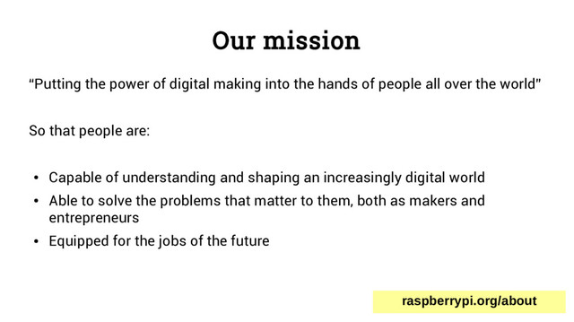 Our mission
“Putting the power of digital making into the hands of people all over the world”
So that people are:
●
Capable of understanding and shaping an increasingly digital world
●
Able to solve the problems that matter to them, both as makers and
entrepreneurs
●
Equipped for the jobs of the future
raspberrypi.org/about
