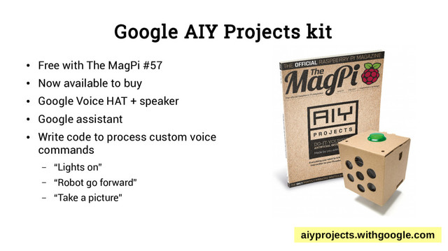 Google AIY Projects kit
●
Free with The MagPi #57
●
Now available to buy
●
Google Voice HAT + speaker
●
Google assistant
●
Write code to process custom voice
commands
– “Lights on”
– “Robot go forward”
– “Take a picture”
aiyprojects.withgoogle.com
