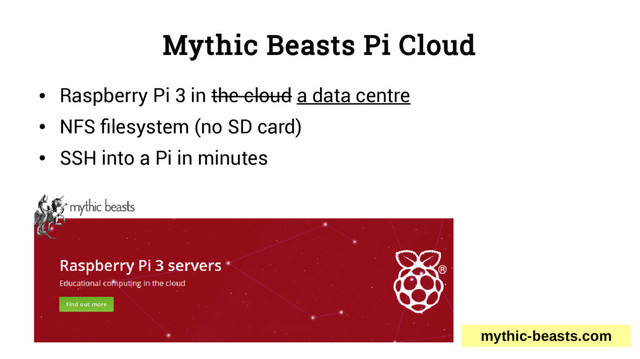 Mythic Beasts Pi Cloud
●
Raspberry Pi 3 in the cloud a data centre
●
NFS filesystem (no SD card)
●
SSH into a Pi in minutes
mythic-beasts.com
