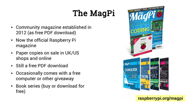 The MagPi
●
Community magazine established in
2012 (as free PDF download)
●
Now the official Raspberry Pi
magazine
●
Paper copies on sale in UK/US
shops and online
●
Still a free PDF download
●
Occasionally comes with a free
computer or other giveaway
●
Book series (buy or download for
free)
raspberrypi.org/magpi
