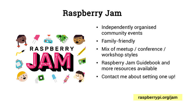 Raspberry Jam
●
Independently organised
community events
●
Family-friendly
●
Mix of meetup / conference /
workshop styles
●
Raspberry Jam Guidebook and
more resources available
●
Contact me about setting one up!
raspberrypi.org/jam
