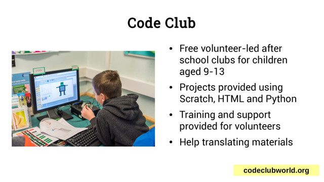 Code Club
●
Free volunteer-led after
school clubs for children
aged 9-13
●
Projects provided using
Scratch, HTML and Python
●
Training and support
provided for volunteers
●
Help translating materials
codeclubworld.org
