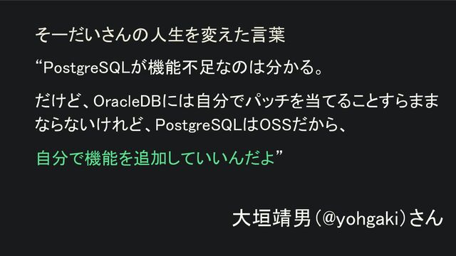 “PostgreSQLが機能不足なのは分かる。 
だけど、OracleDBには自分でパッチを当てることすらまま
ならないけれど、PostgreSQLはOSSだから、 
自分で機能を追加していいんだよ” 
 
大垣靖男（@yohgaki）さん 
そーだいさんの人生を変えた言葉
