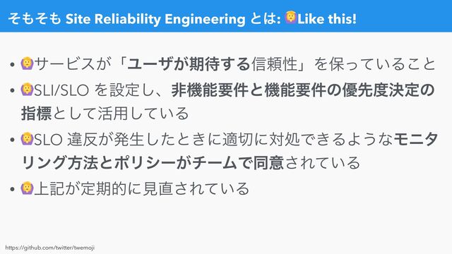 ͦ΋ͦ΋ Site Reliability Engineering ͱ͸: Like this!
• αʔϏε͕ʮϢʔβ͕ظ଴͢Δ৴པੑʯΛอ͍ͬͯΔ͜ͱ


• SLI/SLO Λઃఆ͠ɺඇػೳཁ݅ͱػೳཁ݅ͷ༏ઌ౓ܾఆͷ
ࢦඪͱͯ͠׆༻͍ͯ͠Δ


• SLO ҧ൓͕ൃੜͨ͠ͱ͖ʹద੾ʹରॲͰ͖ΔΑ͏ͳϞχλ
Ϧϯάํ๏ͱϙϦγʔ͕νʔϜͰಉҙ͞Ε͍ͯΔ


• ্ه͕ఆظతʹݟ௚͞Ε͍ͯΔ
https://github.com/twitter/twemoji
