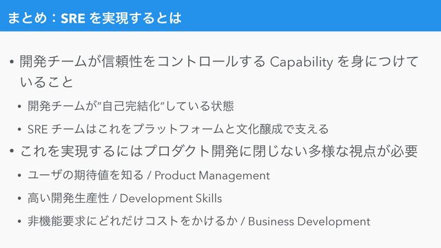 • ։ൃνʔϜ͕৴པੑΛίϯτϩʔϧ͢Δ Capability Λ਎ʹ͚ͭͯ
͍Δ͜ͱ


• ։ൃνʔϜ͕”ࣗݾ׬݁Խ”͍ͯ͠Δঢ়ଶ


• SRE νʔϜ͸͜ΕΛϓϥοτϑΥʔϜͱจԽৢ੒Ͱࢧ͑Δ


• ͜ΕΛ࣮ݱ͢Δʹ͸ϓϩμΫτ։ൃʹด͡ͳ͍ଟ༷ͳࢹ఺͕ඞཁ


• Ϣʔβͷظ଴஋Λ஌Δ / Product Management


• ߴ͍։ൃੜ࢈ੑ / Development Skills


• ඇػೳཁٻʹͲΕ͚ͩίετΛ͔͚Δ͔ / Business Development
·ͱΊɿSRE Λ࣮ݱ͢Δͱ͸
