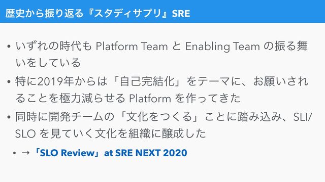 ྺ࢙͔ΒৼΓฦΔʰελσΟαϓϦʱSRE
• ͍ͣΕͷ࣌୅΋ Platform Team ͱ Enabling Team ͷৼΔ෣
͍Λ͍ͯ͠Δ


• ಛʹ2019೥͔Β͸ʮࣗݾ׬݁ԽʯΛςʔϚʹɺ͓ئ͍͞Ε
Δ͜ͱΛۃྗݮΒͤΔ Platform Λ࡞͖ͬͯͨ


• ಉ࣌ʹ։ൃνʔϜͷʮจԽΛͭ͘Δʯ͜ͱʹ౿ΈࠐΈɺSLI/
SLO Λݟ͍ͯ͘จԽΛ૊৫ʹৢ੒ͨ͠


• →ʮSLO Reviewʯat SRE NEXT 2020
