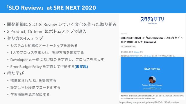 ʮSLO Reviewʯat SRE NEXT 2020
• ։ൃ૊৫ʹ SLO Λ Review ͍ͯ͘͠จԽΛ࡞ͬͨऔΓ૊Έ


• 2 Product, 15 Team ʹϘτϜΞοϓͰಋೖ


• ొΓํͷ4εςοϓ


• γεςϜͱ૊৫ͷΦʔφʔγοϓΛܾΊΔ


• 1ਓͰϓϩηεΛ·Θ͠ɺ࣮ݱํ๏Λཱ֬͢Δ


• Developer ͱҰॹʹ SLI/SLO Λఆٛ͠ɺϓϩηεΛ·Θ͢


• Error Budget Policy Λఆٛͯ͠ߦಈ͢Δ(ະ࣮ݱ)


• ಘֶͨͼ


• ඪ४Խ͞Εͨ SLI Λఏڙ͢Δ


• ઃఆ͸ૣ͍ஈ֊ͰίʔυԽ͢Δ


• ֶशۂઢΛٸޯ഑ʹ͢Δ
https://blog.studysapuri.jp/entry/2020/01/30/slo-review

