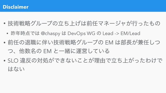 Disclaimer
• ٕज़ઓུάϧʔϓͷ্ཱͪ͛͸લ೚Ϛωʔδϟ͕ߦͬͨ΋ͷ


• ࡢ೥࣌఺Ͱ͸ @chaspy ͸ DevOps WG ͷ Lead -> EM/Lead


• લ೚ͷୀ৬ʹ൐͍ٕज़ઓུάϧʔϓͷ EM ͸෦௕͕݉೚ͭ͠
ͭɺଞ਺໊ͷ EM ͱҰॹʹӡӦ͍ͯ͠Δ


• SLO ҧ൓ͷରॲ͕Ͱ͖ͳ͍͜ͱ͕ཧ༝Ͱ্ཱ͕ͪͬͨΘ͚Ͱ
͸ͳ͍
