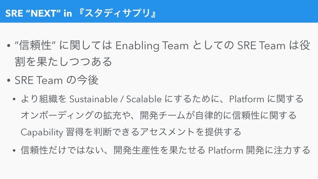 SRE “NEXT” in ʰελσΟαϓϦʱ
• “৴པੑ” ʹؔͯ͠͸ Enabling Team ͱͯ͠ͷ SRE Team ͸໾
ׂΛՌͨͭͭ͋͠Δ


• SRE Team ͷࠓޙ


• ΑΓ૊৫Λ Sustainable / Scalable ʹ͢ΔͨΊʹɺPlatform ʹؔ͢Δ
ΦϯϘʔσΟϯάͷ֦ॆ΍ɺ։ൃνʔϜ͕ࣗ཯తʹ৴པੑʹؔ͢Δ
Capability शಘΛ൑அͰ͖ΔΞηεϝϯτΛఏڙ͢Δ


• ৴པੑ͚ͩͰ͸ͳ͍ɺ։ൃੜ࢈ੑΛՌͨͤΔ Platform ։ൃʹ஫ྗ͢Δ
