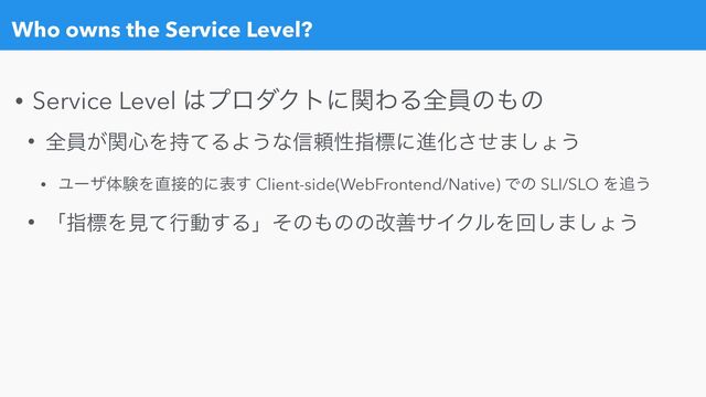 Who owns the Service Level?
• Service Level ͸ϓϩμΫτʹؔΘΔશһͷ΋ͷ


• શһ͕ؔ৺Λ࣋ͯΔΑ͏ͳ৴པੑࢦඪʹਐԽͤ͞·͠ΐ͏


• ϢʔβମݧΛ௚઀తʹද͢ Client-side(WebFrontend/Native) Ͱͷ SLI/SLO Λ௥͏


• ʮࢦඪΛݟͯߦಈ͢Δʯͦͷ΋ͷͷվળαΠΫϧΛճ͠·͠ΐ͏
