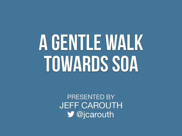 PRESENTED BY
JEFF CAROUTH
@jcarouth
A Gentle Walk
Towards SOA

