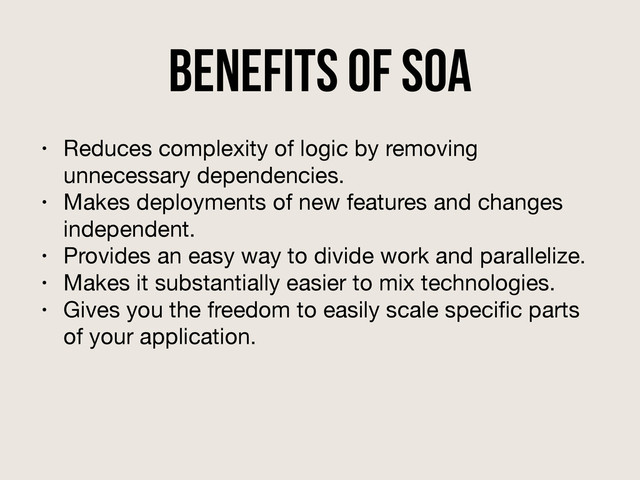 Benefits of SOA
• Reduces complexity of logic by removing
unnecessary dependencies.

• Makes deployments of new features and changes
independent.

• Provides an easy way to divide work and parallelize.

• Makes it substantially easier to mix technologies.

• Gives you the freedom to easily scale speciﬁc parts
of your application.
