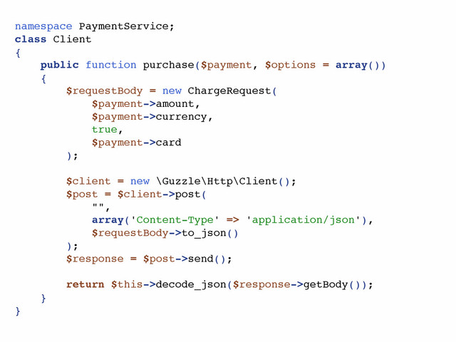namespace PaymentService;
class Client
{
public function purchase($payment, $options = array())
{
$requestBody = new ChargeRequest(
$payment->amount,
$payment->currency,
true,
$payment->card
);
$client = new \Guzzle\Http\Client();
$post = $client->post(
"",
array('Content-Type' => 'application/json'),
$requestBody->to_json()
);
$response = $post->send();
return $this->decode_json($response->getBody());
}
}
