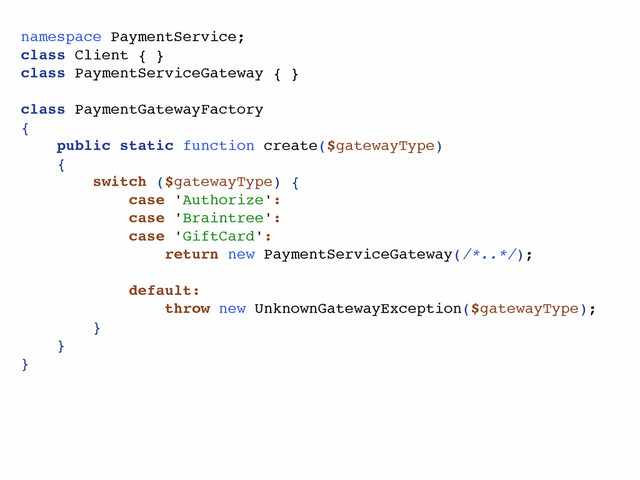 namespace PaymentService;
class Client { }
class PaymentServiceGateway { }
class PaymentGatewayFactory
{
public static function create($gatewayType)
{
switch ($gatewayType) {
case 'Authorize':
case 'Braintree':
case 'GiftCard':
return new PaymentServiceGateway(/*..*/);
default:
throw new UnknownGatewayException($gatewayType);
}
}
}
