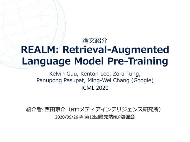 論⽂紹介
REALM: Retrieval-Augmented
Language Model Pre-Training
Kelvin Guu, Kenton Lee, Zora Tung,
Panupong Pasupat, Ming-Wei Chang (Google)
ICML 2020
紹介者: ⻄⽥京介（NTTメディアインテリジェンス研究所）
2020/09/26 @ 第12回最先端NLP勉強会
