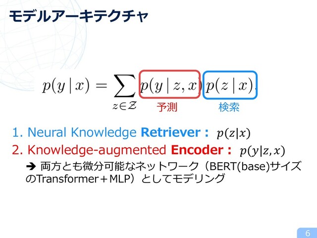 1. Neural Knowledge Retriever︓ (|)
2. Knowledge-augmented Encoder︓ (|, )
è 両⽅とも微分可能なネットワーク（BERT(base)サイズ
のTransformer＋MLP）としてモデリング
6
モデルアーキテクチャ
検索
予測
