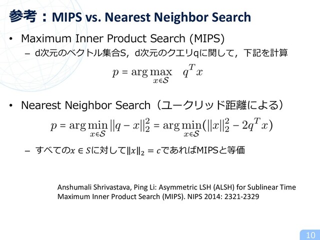 • Maximum Inner Product Search (MIPS)
– d次元のベクトル集合S，d次元のクエリqに関して，下記を計算
• Nearest Neighbor Search（ユークリッド距離による）
– すべての ∈ に対して  ! = であればMIPSと等価
10
参考︓MIPS vs. Nearest Neighbor Search
Anshumali Shrivastava, Ping Li: Asymmetric LSH (ALSH) for Sublinear Time
Maximum Inner Product Search (MIPS). NIPS 2014: 2321-2329
