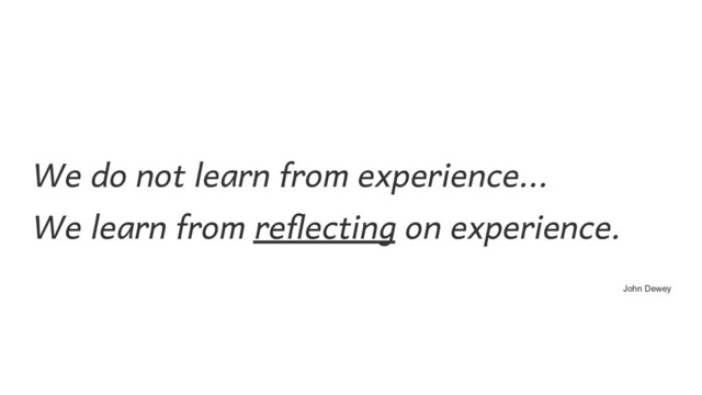 We do not learn from experience...  
We learn from reflecting on experience. 
John Dewey
