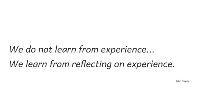 We do not learn from experience...  
We learn from reflecting on experience. 
John Dewey
