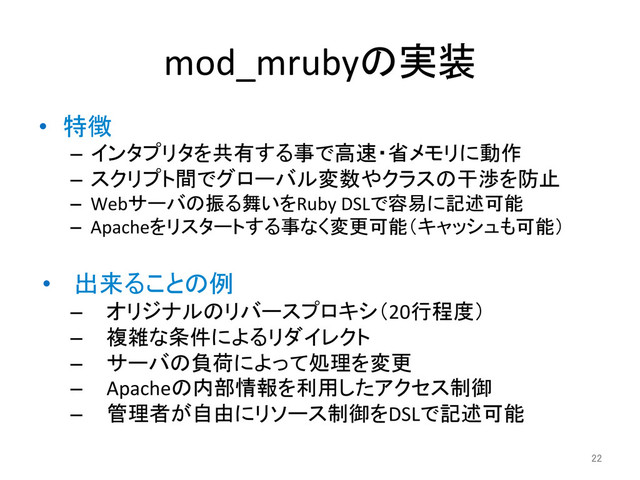 mod_mrubyの実装	
•  特徴	  
–  インタプリタを共有する事で高速・省メモリに動作	  
–  スクリプト間でグローバル変数やクラスの干渉を防止	  
–  Webサーバの振る舞いをRuby	  DSLで容易に記述可能	  
–  Apacheをリスタートする事なく変更可能（キャッシュも可能）	  
•  出来ることの例	  
–  オリジナルのリバースプロキシ（20行程度）	  
–  複雑な条件によるリダイレクト	  
–  サーバの負荷によって処理を変更	  
–  Apacheの内部情報を利用したアクセス制御	  
–  管理者が自由にリソース制御をDSLで記述可能	  
22	
