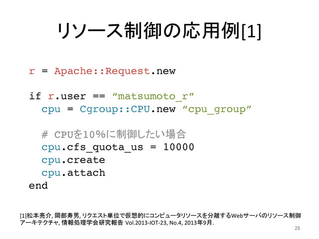 リソース制御の応用例[1]	
28	
r = Apache::Request.new!
!
if r.user == “matsumoto_r”!
cpu = Cgroup::CPU.new “cpu_group”!
!
# CPUを10％に制御したい場合!
cpu.cfs_quota_us = 10000!
cpu.create !
cpu.attach!
end	
[1]松本亮介,	  岡部寿男,	  リクエスト単位で仮想的にコンピュータリソースを分離するWebサーバのリソース制御
アーキテクチャ,	  情報処理学会研究報告 Vol.2013-­‐IOT-­‐23,	  No.4,	  2013年9月.	
