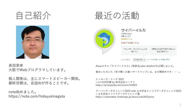 自己紹介
長田英幸
大阪でWebプログラマしています。
個人開発は、主にスマートスピーカー関係。
最終目標は、会話AIが作ることです。
note始めました。
https://note.com/hideyukinagata
Alexaスキル「サイバーイルカ」(英語名cyber dolphin)を公開しました。
賞をいただいた「耳で聞く水害ハザードマップ」は、まだ開発中です・・・。
ヒーローズ・リーグ 2022
> A.I.VOICE賞 by 株式会社エーアイ
https://protopedia.net/event/hl2022
アーバンデータチャレンジ2022 with 土木学会インフラデータチャレンジ2022
> 土木学会インフラデータチャレンジ賞
https://urbandata-challenge.jp/news/udc2022prize
最近の活動
2
