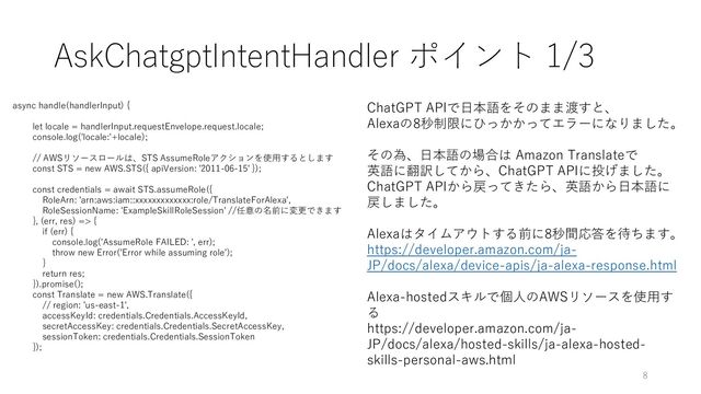 AskChatgptIntentHandler ポイント 1/3
async handle(handlerInput) {
let locale = handlerInput.requestEnvelope.request.locale;
console.log('locale:'+locale);
// AWSリソースロールは、STS AssumeRoleアクションを使用するとします
const STS = new AWS.STS({ apiVersion: '2011-06-15' });
const credentials = await STS.assumeRole({
RoleArn: 'arn:aws:iam::xxxxxxxxxxxxx:role/TranslateForAlexa',
RoleSessionName: 'ExampleSkillRoleSession' //任意の名前に変更できます
}, (err, res) => {
if (err) {
console.log('AssumeRole FAILED: ', err);
throw new Error('Error while assuming role');
}
return res;
}).promise();
const Translate = new AWS.Translate({
// region: 'us-east-1',
accessKeyId: credentials.Credentials.AccessKeyId,
secretAccessKey: credentials.Credentials.SecretAccessKey,
sessionToken: credentials.Credentials.SessionToken
});
ChatGPT APIで日本語をそのまま渡すと、
Alexaの8秒制限にひっかかってエラーになりました。
その為、日本語の場合は Amazon Translateで
英語に翻訳してから、ChatGPT APIに投げました。
ChatGPT APIから戻ってきたら、英語から日本語に
戻しました。
Alexaはタイムアウトする前に8秒間応答を待ちます。
https://developer.amazon.com/ja-
JP/docs/alexa/device-apis/ja-alexa-response.html
Alexa-hostedスキルで個人のAWSリソースを使用す
る
https://developer.amazon.com/ja-
JP/docs/alexa/hosted-skills/ja-alexa-hosted-
skills-personal-aws.html
8
