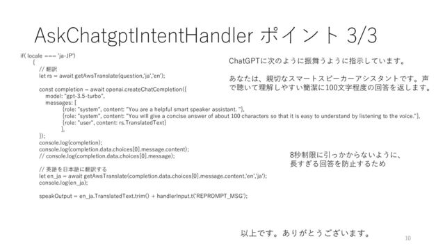AskChatgptIntentHandler ポイント 3/3
if( locale === 'ja-JP')
{
// 翻訳
let rs = await getAwsTranslate(question,'ja','en');
const completion = await openai.createChatCompletion({
model: "gpt-3.5-turbo",
messages: [
{role: "system", content: "You are a helpful smart speaker assistant. "},
{role: "system", content: "You will give a concise answer of about 100 characters so that it is easy to understand by listening to the voice."},
{role: "user", content: rs.TranslatedText}
],
});
console.log(completion);
console.log(completion.data.choices[0].message.content);
// console.log(completion.data.choices[0].message);
// 英語を日本語に翻訳する
let en_ja = await getAwsTranslate(completion.data.choices[0].message.content,'en','ja');
console.log(en_ja);
speakOutput = en_ja.TranslatedText.trim() + handlerInput.t('REPROMPT_MSG');
ChatGPTに次のように振舞うように指示しています。
あなたは、親切なスマートスピーカーアシスタントです。声
で聴いて理解しやすい簡潔に100文字程度の回答を返します。
8秒制限に引っかからないように、
長すぎる回答を防止するため
10
以上です。ありがとうございます。
