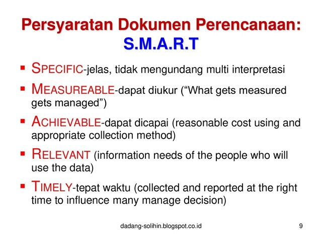  SPECIFIC-jelas, tidak mengundang multi interpretasi
 MEASUREABLE-dapat diukur (“What gets measured
gets managed”)
 ACHIEVABLE-dapat dicapai (reasonable cost using and
appropriate collection method)
 RELEVANT (information needs of the people who will
use the data)
 TIMELY-tepat waktu (collected and reported at the right
time to influence many manage decision)
dadang-solihin.blogspot.co.id 9
Persyaratan Dokumen Perencanaan:
S.M.A.R.T
