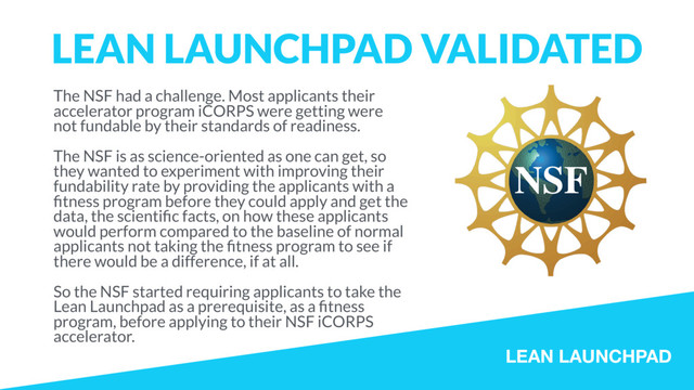 LEAN LAUNCHPAD
LEAN LAUNCHPAD VALIDATED
The NSF had a challenge. Most applicants their
accelerator program iCORPS were getting were
not fundable by their standards of readiness.
The NSF is as science-oriented as one can get, so
they wanted to experiment with improving their
fundability rate by providing the applicants with a
ﬁtness program before they could apply and get the
data, the scientiﬁc facts, on how these applicants
would perform compared to the baseline of normal
applicants not taking the ﬁtness program to see if
there would be a difference, if at all.
So the NSF started requiring applicants to take the
Lean Launchpad as a prerequisite, as a ﬁtness
program, before applying to their NSF iCORPS
accelerator.
