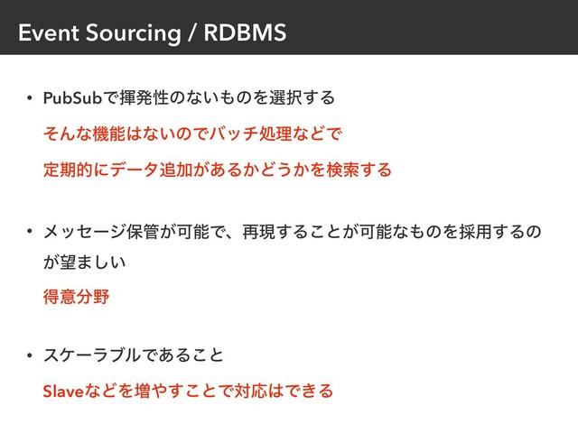 Event Sourcing / RDBMS
• PubSubͰشൃੑͷͳ͍΋ͷΛબ୒͢Δ 
ͦΜͳػೳ͸ͳ͍ͷͰόονॲཧͳͲͰ 
ఆظతʹσʔλ௥Ճ͕͋Δ͔Ͳ͏͔Λݕࡧ͢Δ 
• ϝοηʔδอ؅͕ՄೳͰɺ࠶ݱ͢Δ͜ͱ͕Մೳͳ΋ͷΛ࠾༻͢Δͷ
͕๬·͍͠ 
ಘҙ෼໺
• εέʔϥϒϧͰ͋Δ͜ͱ 
SlaveͳͲΛ૿΍͢͜ͱͰରԠ͸Ͱ͖Δ
