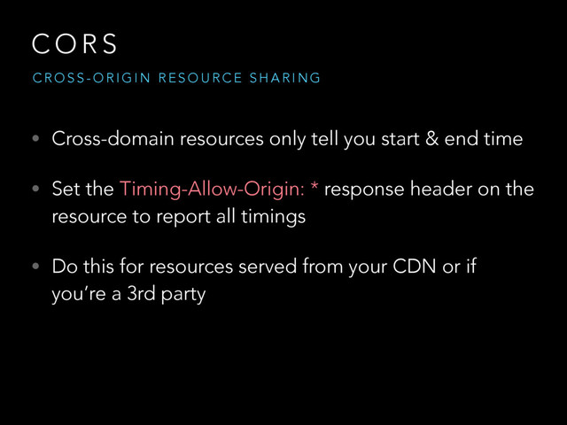 C O R S
• Cross-domain resources only tell you start & end time
• Set the Timing-Allow-Origin: * response header on the
resource to report all timings
• Do this for resources served from your CDN or if
you’re a 3rd party
C R O S S - O R I G I N R E S O U R C E S H A R I N G
