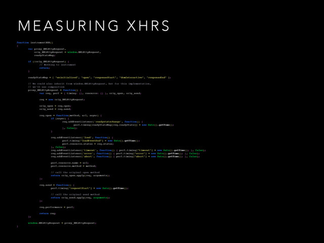 M E A S U R I N G X H R S
function instrumentXHR()
{
var proxy_XMLHttpRequest,
orig_XMLHttpRequest = window.XMLHttpRequest,
readyStateMap;
if (!orig_XMLHttpRequest) {
// Nothing to instrument
return;
}
readyStateMap = [ "uninitialized", "open", "responseStart", "domInteractive", "responseEnd" ];
// We could also inherit from window.XMLHttpRequest, but for this implementation,
// we'll use composition
proxy_XMLHttpRequest = function() {
var req, perf = { timing: {}, resource: {} }, orig_open, orig_send;
req = new orig_XMLHttpRequest;
orig_open = req.open;
orig_send = req.send;
req.open = function(method, url, async) {
if (async) {
req.addEventListener('readystatechange', function() {
perf.timing[readyStateMap[req.readyState]] = new Date().getTime();
}, false);
}
req.addEventListener('load', function() {
perf.timing["loadEventEnd"] = new Date().getTime();
perf.resource.status = req.status;
}, false);
req.addEventListener('timeout', function() { perf.timing["timeout"] = new Date().getTime(); }, false);
req.addEventListener('error', function() { perf.timing["error"] = new Date().getTime(); }, false);
req.addEventListener('abort', function() { perf.timing["abort"] = new Date().getTime(); }, false);
perf.resource.name = url;
perf.resource.method = method;
// call the original open method
return orig_open.apply(req, arguments);
};
req.send = function() {
perf.timing["requestStart"] = new Date().getTime();
// call the original send method
return orig_send.apply(req, arguments);
};
req.performance = perf;
return req;
};
window.XMLHttpRequest = proxy_XMLHttpRequest;
}
