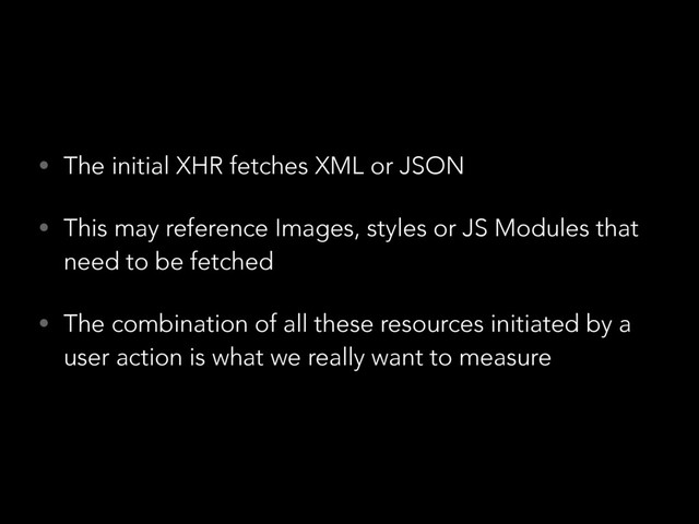 • The initial XHR fetches XML or JSON
• This may reference Images, styles or JS Modules that
need to be fetched
• The combination of all these resources initiated by a
user action is what we really want to measure
