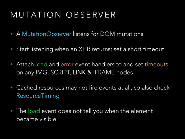 M U TAT I O N O B S E R V E R
• A MutationObserver listens for DOM mutations
• Start listening when an XHR returns; set a short timeout
• Attach load and error event handlers to and set timeouts
on any IMG, SCRIPT, LINK & IFRAME nodes.
• Cached resources may not fire events at all, so also check
ResourceTiming
• The load event does not tell you when the element
became visible
