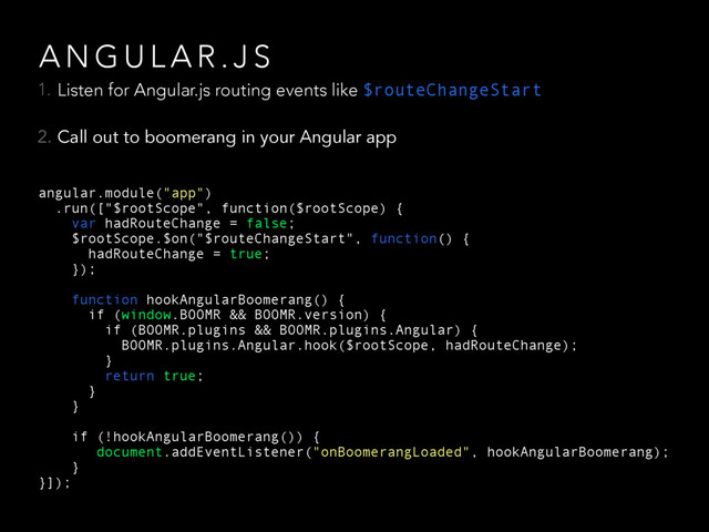 A N G U L A R . J S
1. Listen for Angular.js routing events like $routeChangeStart
2. Call out to boomerang in your Angular app
angular.module("app")
.run(["$rootScope", function($rootScope) {
var hadRouteChange = false;
$rootScope.$on("$routeChangeStart", function() {
hadRouteChange = true;
});
function hookAngularBoomerang() {
if (window.BOOMR && BOOMR.version) {
if (BOOMR.plugins && BOOMR.plugins.Angular) {
BOOMR.plugins.Angular.hook($rootScope, hadRouteChange);
}
return true;
}
}
if (!hookAngularBoomerang()) {
document.addEventListener("onBoomerangLoaded", hookAngularBoomerang);
}
}]);
