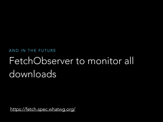 FetchObserver to monitor all
downloads
A N D I N T H E F U T U R E
https://fetch.spec.whatwg.org/

