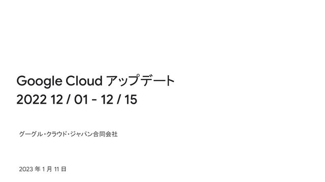 Google Cloud アップデート
2022 12 / 01 - 12 / 15
グーグル・クラウド・ジャパン合同会社
2023 年 1 月 11 日
