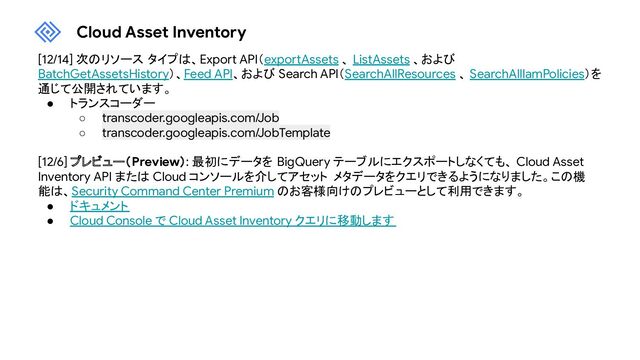 Cloud Asset Inventory
[12/14] 次のリソース タイプは、Export API（exportAssets 、 ListAssets 、および
BatchGetAssetsHistory）、Feed API、および Search API（SearchAllResources 、 SearchAllIamPolicies）を
通じて公開されています。
● トランスコーダー
○ transcoder.googleapis.com/Job
○ transcoder.googleapis.com/JobTemplate
[12/6] プレビュー（Preview）: 最初にデータを BigQuery テーブルにエクスポートしなくても、 Cloud Asset
Inventory API または Cloud コンソールを介してアセット メタデータをクエリできるようになりました。この機
能は、Security Command Center Premium のお客様向けのプレビューとして利用できます。
● ドキュメント
● Cloud Console で Cloud Asset Inventory クエリに移動します
