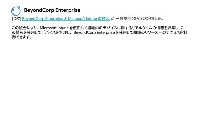 BeyondCorp Enterprise
[12/7] BeyondCorp Enterprise と Microsoft Intune の統合 が 一般提供（GA）になりました。
この統合により、Microsoft Intune を使用して組織内のデバイスに関するリアルタイムの情報を収集し、こ
の情報を使用してデバイスを管理し、 BeyondCorp Enterprise を使用して組織のリソースへのアクセスを制
御できます。

