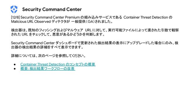 Security Command Center
[12/8] Security Command Center Premium の組み込みサービスである Container Threat Detection の
Malicious URL Observed ディテクタが 一般提供（GA）されました。
検出器は、既知のフィッシングおよびマルウェア URL に対して、実行可能ファイルによって渡された引数で観察
された URL をチェックして、悪意があるかどうかを判断します。
Security Command Center ダッシュボードで更新された検出結果の表示にアップグレードした場合にのみ、検
出器の検出結果の詳細をすべて表示できます。
詳細については、次のページを参照してください。
● Container Threat Detection のコンセプトの概要
● 概要: 検出結果ワークフローの改善
