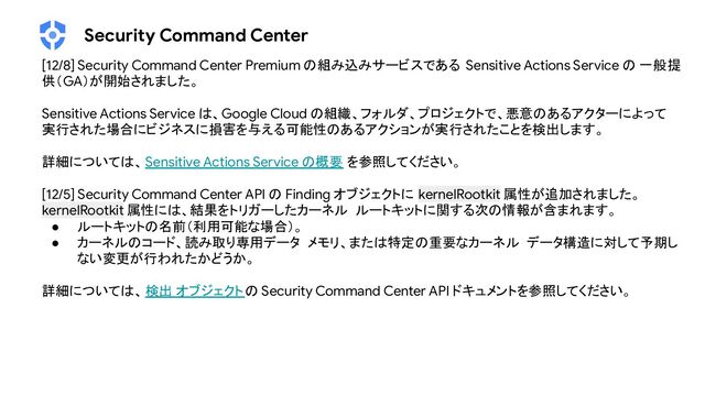 Security Command Center
[12/8] Security Command Center Premium の組み込みサービスである Sensitive Actions Service の 一般提
供（GA）が開始されました。
Sensitive Actions Service は、Google Cloud の組織、フォルダ、プロジェクトで、悪意のあるアクターによって
実行された場合にビジネスに損害を与える可能性のあるアクションが実行されたことを検出します。
詳細については、Sensitive Actions Service の概要 を参照してください。
[12/5] Security Command Center API の Finding オブジェクトに kernelRootkit 属性が追加されました。
kernelRootkit 属性には、結果をトリガーしたカーネル ルートキットに関する次の情報が含まれます。
● ルートキットの名前（利用可能な場合）。
● カーネルのコード、読み取り専用データ メモリ、または特定の重要なカーネル データ構造に対して予期し
ない変更が行われたかどうか。
詳細については、検出 オブジェクトの Security Command Center API ドキュメントを参照してください。
