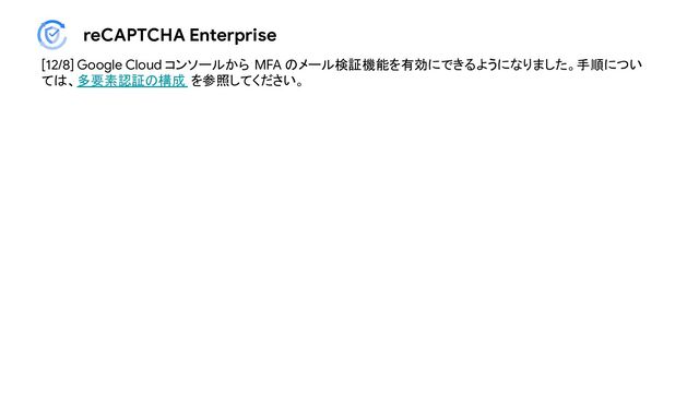 reCAPTCHA Enterprise
[12/8] Google Cloud コンソールから MFA のメール検証機能を有効にできるようになりました。手順につい
ては、多要素認証の構成 を参照してください。
