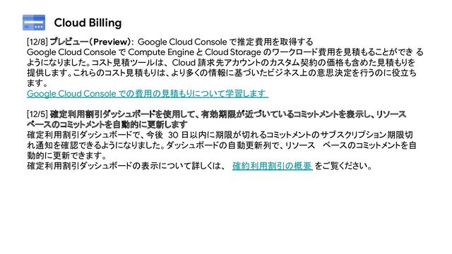Cloud Billing
[12/8] プレビュー（Preview）: Google Cloud Console で推定費用を取得する
Google Cloud Console で Compute Engine と Cloud Storage のワークロード費用を見積もることができ る
ようになりました。コスト見積ツールは、 Cloud 請求先アカウントのカスタム契約の価格も含めた見積もりを
提供します。これらのコスト見積もりは、より多くの情報に基づいたビジネス上の意思決定を行うのに役立ち
ます。
Google Cloud Console での費用の見積もりについて学習します
[12/5] 確定利用割引ダッシュボードを使用して、有効期限が近づいているコミットメントを表示し、リソース
ベースのコミットメントを自動的に更新します
確定利用割引ダッシュボードで、今後 30 日以内に期限が切れるコミットメントのサブスクリプション期限切
れ通知を確認できるようになりました。ダッシュボードの自動更新列で、リソース ベースのコミットメントを自
動的に更新できます。
確定利用割引ダッシュボードの表示について詳しくは、 確約利用割引の概要 をご覧ください。
