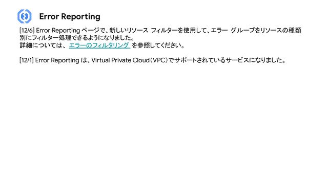 Error Reporting
[12/6] Error Reporting ページで、新しいリソース フィルターを使用して、エラー グループをリソースの種類
別にフィルター処理できるようになりました。
詳細については、 エラーのフィルタリング を参照してください。
[12/1] Error Reporting は、Virtual Private Cloud（VPC）でサポートされているサービスになりました。
